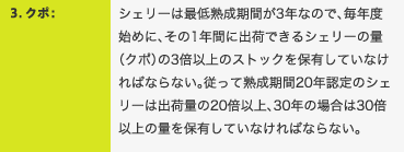 3．クポ：シェリーは最低熟成期間が3年なので、毎年度始めに、その1年間に出荷できるシェリーの量（クポ）の3倍以上のストックを保有していなければならない。従って熟成期間20年認定のシェリーは出荷量の20倍以上、30年の場合は30倍以上の量を保有していなければならない。